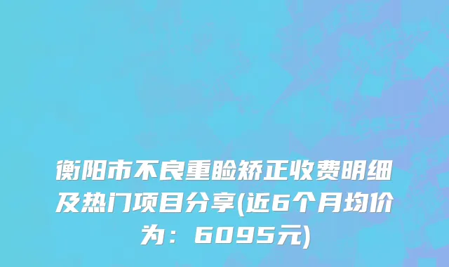 衡阳市不良重睑矫正收费明细及热门项目分享(近6个月均价为：6095元)