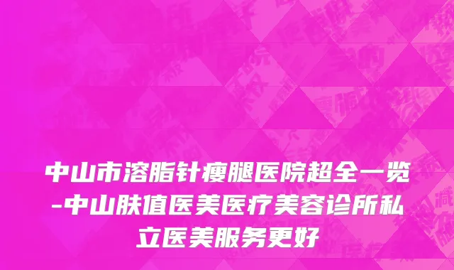 中山市溶脂针瘦腿医院超全一览-中山肤值医美医疗美容诊所私立医美服务更好