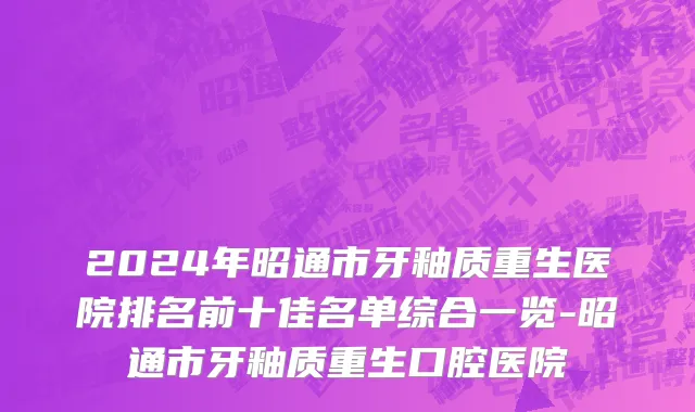 2024年昭通市牙釉质重生医院排名前十佳名单综合一览-昭通市牙釉质重生口腔医院