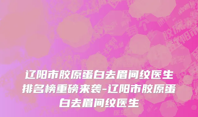 辽阳市胶原蛋白去眉间纹医生排名榜重磅来袭-辽阳市胶原蛋白去眉间纹医生