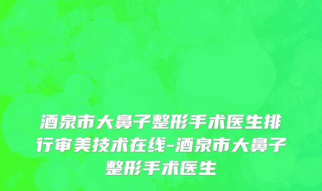 酒泉市大鼻子整形手术医生排行审美技术在线-酒泉市大鼻子整形手术医生