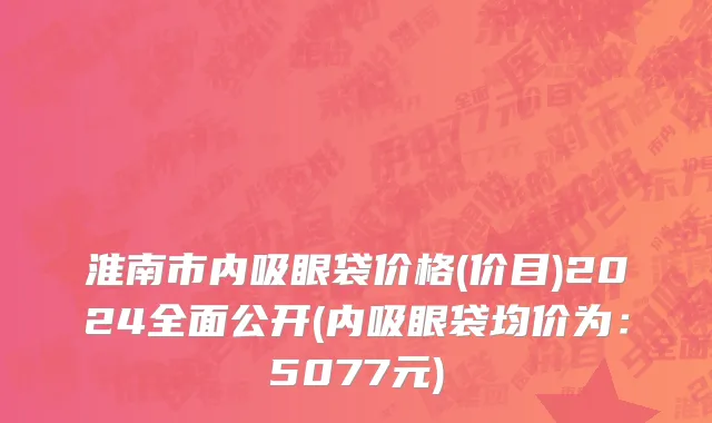 淮南市内吸眼袋价格(价目)2024全面公开(内吸眼袋均价为：5077元)