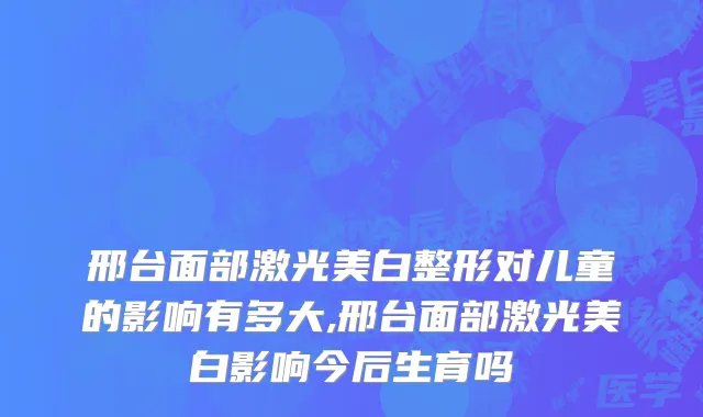 邢台面部激光美白整形对儿童的影响有多大,邢台面部激光美白影响今后生育吗