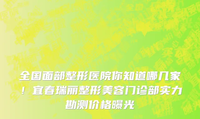 全国面部整形医院你知道哪几家!宜春瑞丽整形美容门诊部实力勘测价格曝光