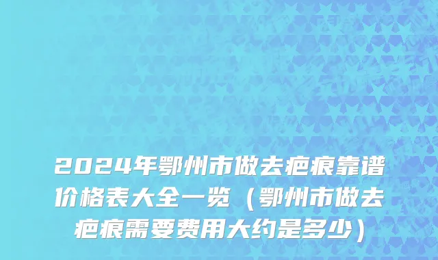 2024年鄂州市做去疤痕靠谱价格表大全一览（鄂州市做去疤痕需要费用大约是多少）