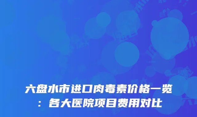 六盘水市进口肉毒素价格一览：各大医院项目费用对比