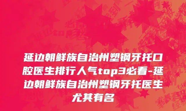 延边朝鲜族自治州塑钢牙托口腔医生排行人气top3必看-延边朝鲜族自治州塑钢牙托医生尤其有名