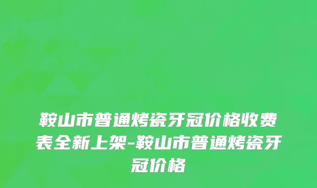 鞍山市普通烤瓷牙冠价格收费表全新上架-鞍山市普通烤瓷牙冠价格