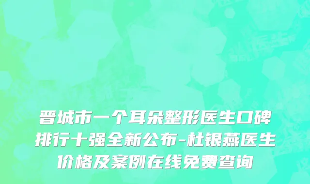 晋城市一个耳朵整形医生口碑排行十强全新公布-杜银燕医生价格及案例在线免费查询