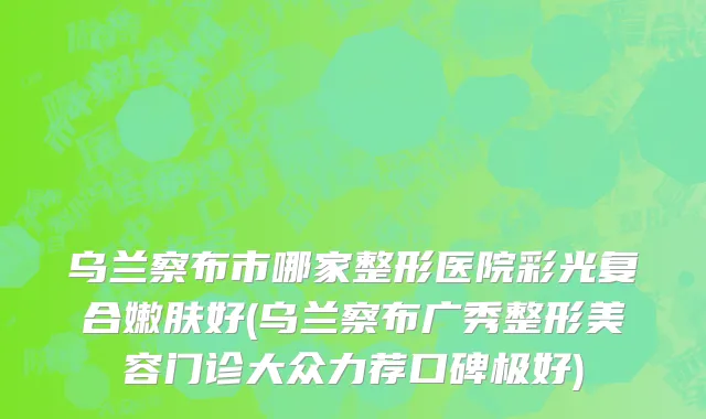 乌兰察布市哪家整形医院彩光复合嫩肤好(乌兰察布广秀整形美容门诊大众力荐口碑极好)
