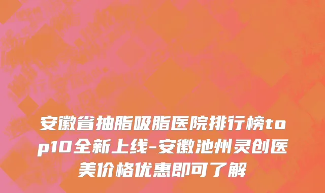安徽省抽脂吸脂医院排行榜top10全新上线-安徽池州灵创医美价格优惠即可了解