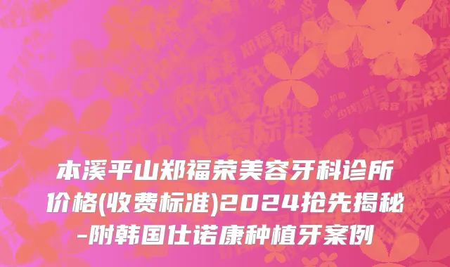 本溪平山郑福荣美容牙科诊所价格(收费标准)2024抢先揭秘-附韩国仕诺康种植牙案例
