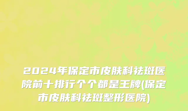 2024年保定市皮肤科祛斑医院前十排行个个都是王牌(保定市皮肤科祛斑整形医院)
