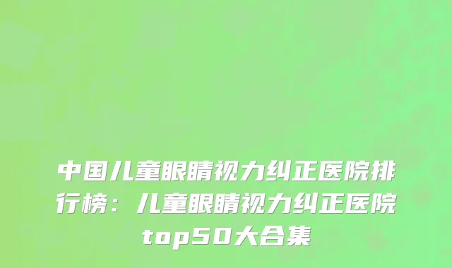中国儿童眼睛视力纠正医院排行榜：儿童眼睛视力纠正医院top50大合集