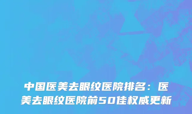 中国医美去眼纹医院排名：医美去眼纹医院前50佳权威更新