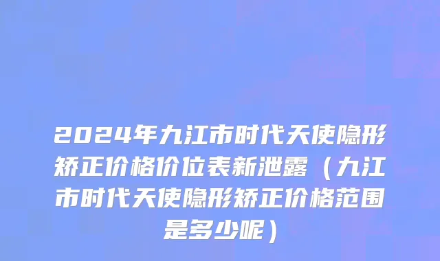 2024年九江市时代天使隐形矫正价格价位表新泄露（九江市时代天使隐形矫正价格范围是多少呢）