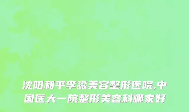 沈阳和平李淼美容整形医院,中国医大一院整形美容科哪家好