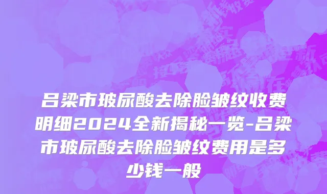 吕梁市玻尿酸去除脸皱纹收费明细2024全新揭秘一览-吕梁市玻尿酸去除脸皱纹费用是多少钱一般