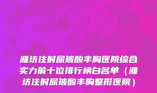 潍坊注射尿玻酸丰胸医院综合实力前十位排行榜白名单(潍坊注射尿玻酸丰胸整形医院)