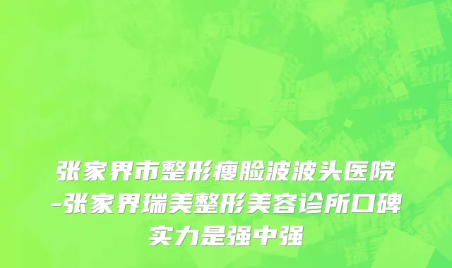 张家界市整形瘦脸波波头医院-张家界瑞美整形美容诊所口碑实力是强中强