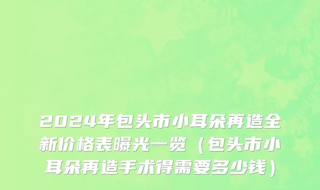 2024年包头市小耳朵再造全新价格表曝光一览（包头市小耳朵再造手术得需要多少钱）