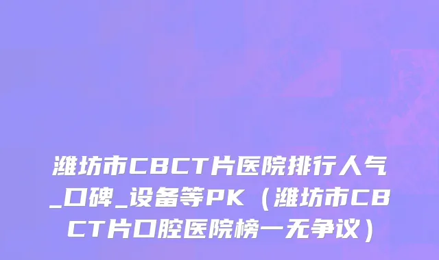 潍坊市CBCT片医院排行人气_口碑_设备等PK（潍坊市CBCT片口腔医院榜一无争议）