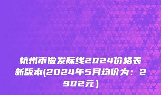 杭州市做发际线2024价格表新版本(2024年5月均价为：2902元）
