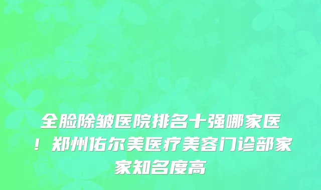 全脸除皱医院排名十强哪家医！郑州佑尔美医疗美容门诊部家家知名度高