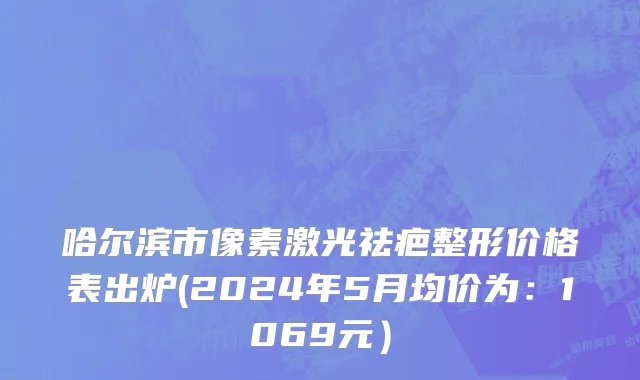 哈尔滨市像素激光祛疤整形价格表出炉(2024年5月均价为：1069元）