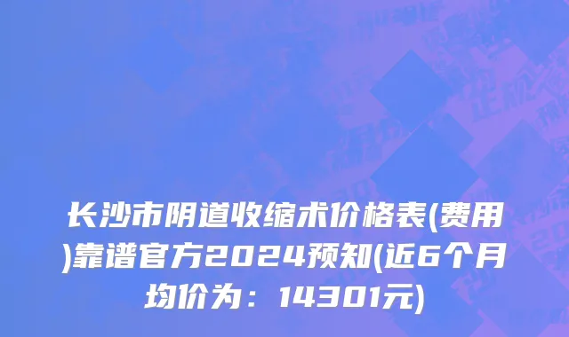 长沙市阴道收缩术价格表(费用)靠谱官方2024预知(近6个月均价为：14301元)