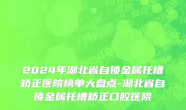 2024年湖北省自锁金属托槽矫正医院榜单大盘点-湖北省自锁金属托槽矫正口腔医院