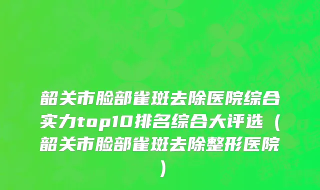 韶关市脸部雀斑去除医院综合实力top10排名综合大评选（韶关市脸部雀斑去除整形医院）