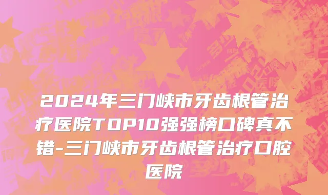 2024年三门峡市牙齿根管治疗医院TOP10强强榜口碑真不错-三门峡市牙齿根管治疗口腔医院