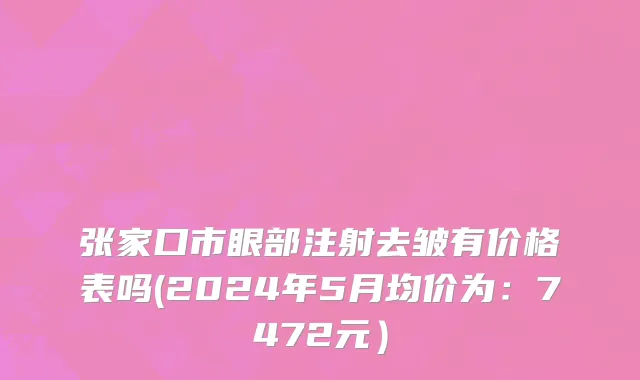 张家口市眼部注射去皱有价格表吗(2024年5月均价为：7472元）