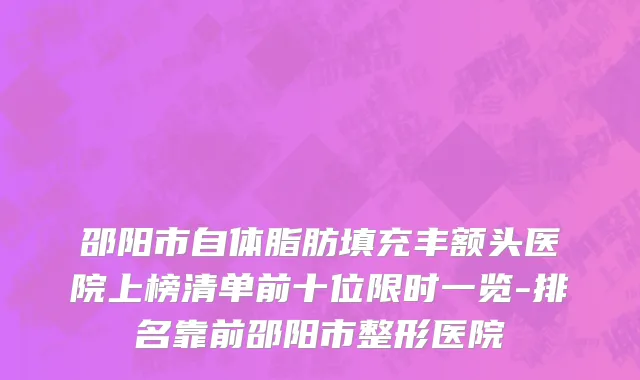 邵阳市自体脂肪填充丰额头医院上榜清单前十位限时一览-排名靠前邵阳市整形医院