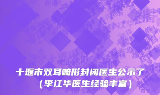 十堰市双耳畸形封闭医生公示了（李江华医生经验丰富）