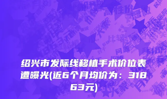 绍兴市发际线移植手术价位表遭曝光(近6个月均价为：31863元)