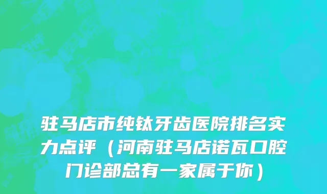 驻马店市纯钛牙齿医院排名实力点评（河南驻马店诺瓦口腔门诊部总有一家属于你）