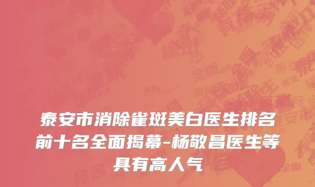 泰安市消除雀斑美白医生排名前十名全面揭幕-杨敬昌医生等具有高人气