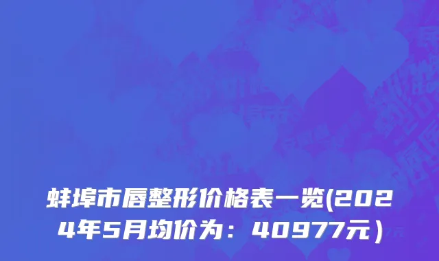蚌埠市唇整形价格表一览(2024年5月均价为：40977元）