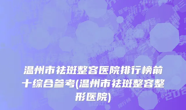 温州市祛斑整容医院排行榜前十综合参考(温州市祛斑整容整形医院)