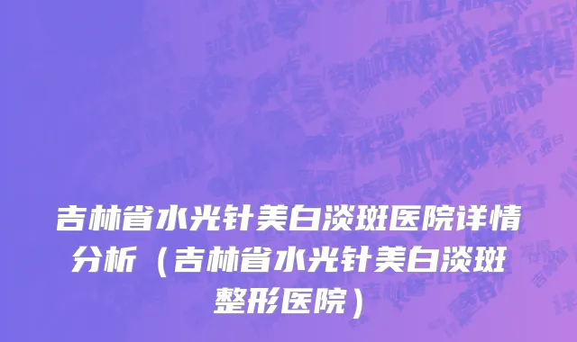 吉林省水光针美白淡斑医院详情分析（吉林省水光针美白淡斑整形医院）