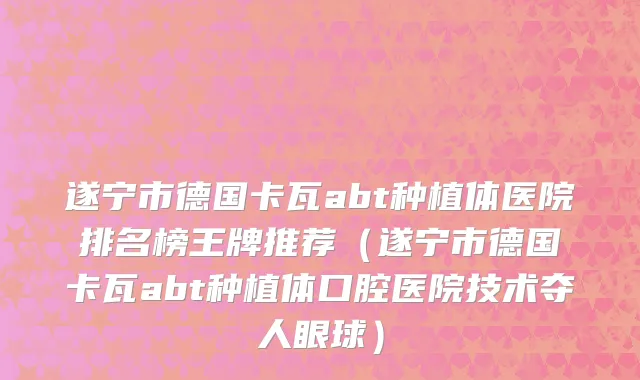 遂宁市德国卡瓦abt种植体医院排名榜王牌推荐（遂宁市德国卡瓦abt种植体口腔医院技术夺人眼球）