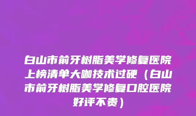 白山市前牙树脂美学修复医院上榜清单大咖技术过硬（白山市前牙树脂美学修复口腔医院好评不贵）