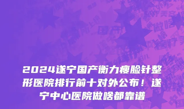 2024遂宁国产衡力瘦脸针整形医院排行前十对外公布！遂宁中心医院做啥都靠谱