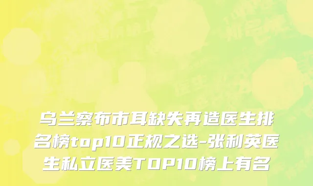 乌兰察布市耳缺失再造医生排名榜top10正规之选-张利英医生私立医美TOP10榜上有名