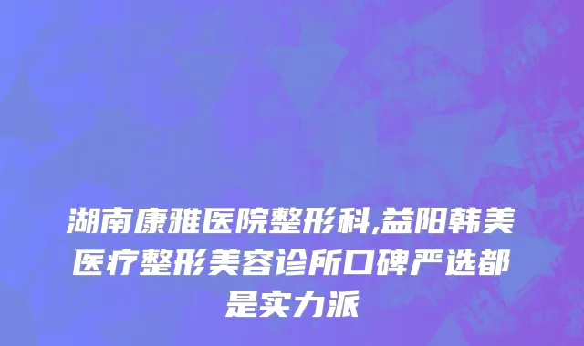 湖南康雅医院整形科,益阳韩美医疗整形美容诊所口碑严选都是实力派