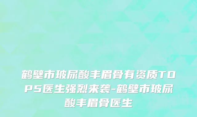 鹤壁市玻尿酸丰眉骨有资质TOP5医生强烈来袭-鹤壁市玻尿酸丰眉骨医生