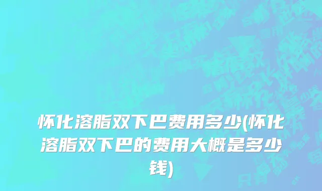 怀化溶脂双下巴费用多少(怀化溶脂双下巴的费用大概是多少钱)
