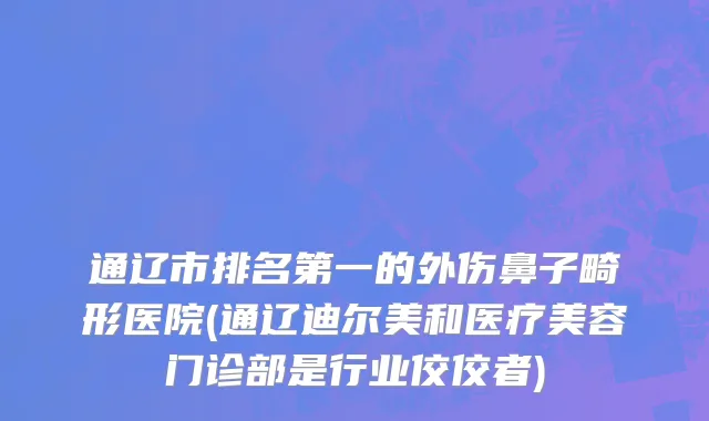 通辽市排名第一的外伤鼻子畸形医院(通辽迪尔美和医疗美容门诊部是行业佼佼者)